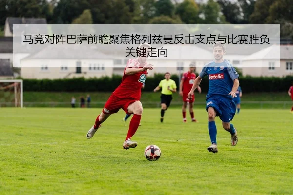 马竞对阵巴萨前瞻聚焦格列兹曼反击支点与比赛胜负关键走向