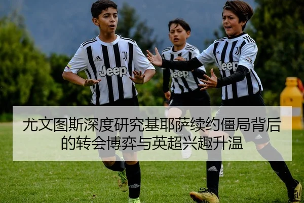 尤文图斯深度研究基耶萨续约僵局背后的转会博弈与英超兴趣升温