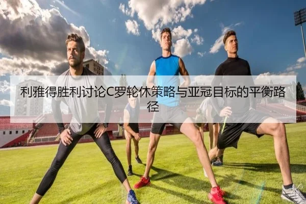 利雅得胜利讨论C罗轮休策略与亚冠目标的平衡路径
