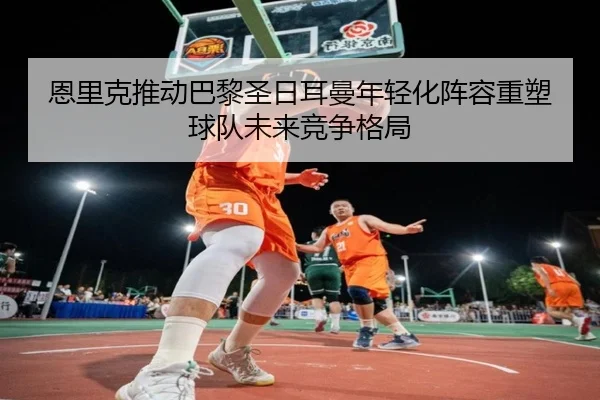 恩里克推动巴黎圣日耳曼年轻化阵容重塑球队未来竞争格局