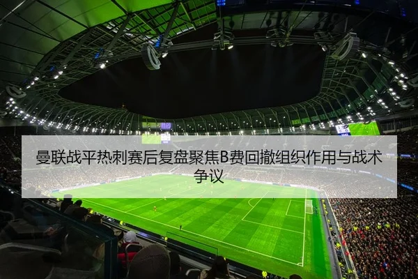 曼联战平热刺赛后复盘聚焦B费回撤组织作用与战术争议