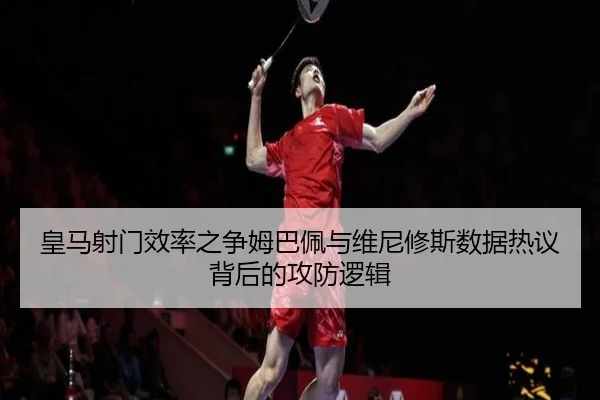 皇马射门效率之争姆巴佩与维尼修斯数据热议背后的攻防逻辑